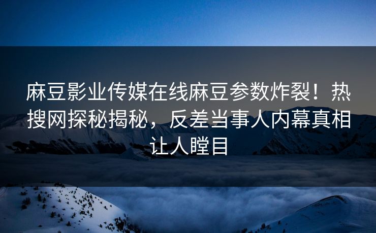 麻豆影业传媒在线麻豆参数炸裂！热搜网探秘揭秘，反差当事人内幕真相让人瞠目