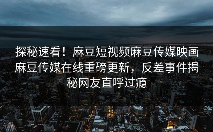 探秘速看！麻豆短视频麻豆传媒映画麻豆传媒在线重磅更新，反差事件揭秘网友直呼过瘾