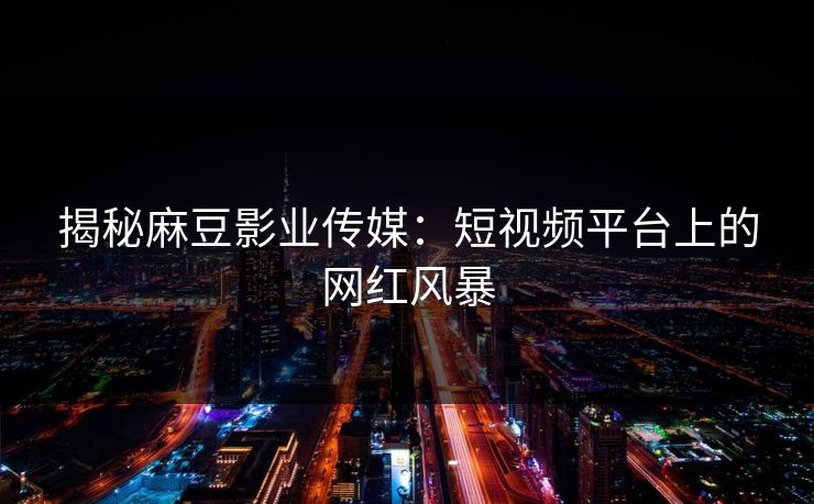 揭秘麻豆影业传媒：短视频平台上的网红风暴