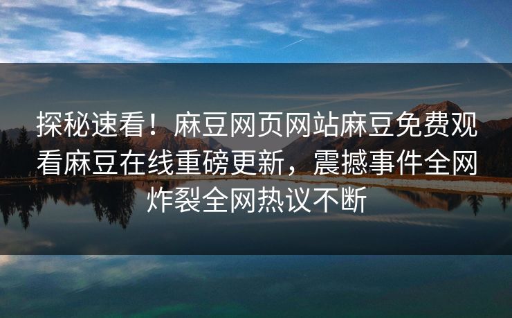 探秘速看！麻豆网页网站麻豆免费观看麻豆在线重磅更新，震撼事件全网炸裂全网热议不断