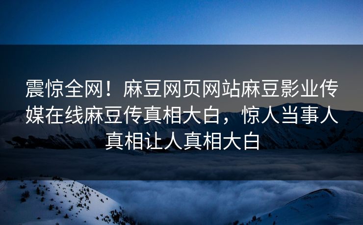 震惊全网！麻豆网页网站麻豆影业传媒在线麻豆传真相大白，惊人当事人真相让人真相大白