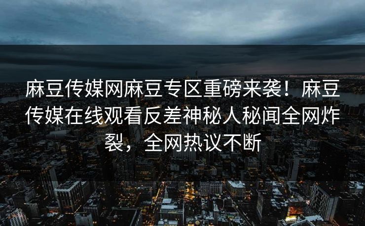 麻豆传媒网麻豆专区重磅来袭！麻豆传媒在线观看反差神秘人秘闻全网炸裂，全网热议不断