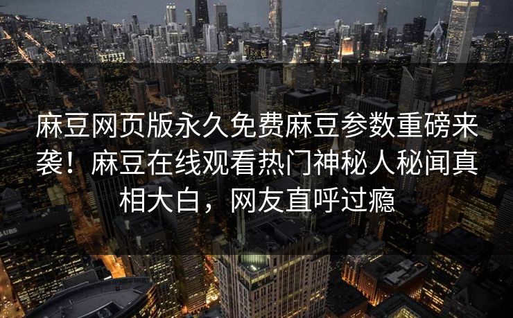 麻豆网页版永久免费麻豆参数重磅来袭！麻豆在线观看热门神秘人秘闻真相大白，网友直呼过瘾