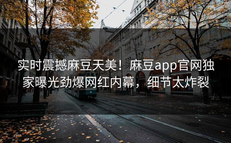实时震撼麻豆天美！麻豆app官网独家曝光劲爆网红内幕，细节太炸裂