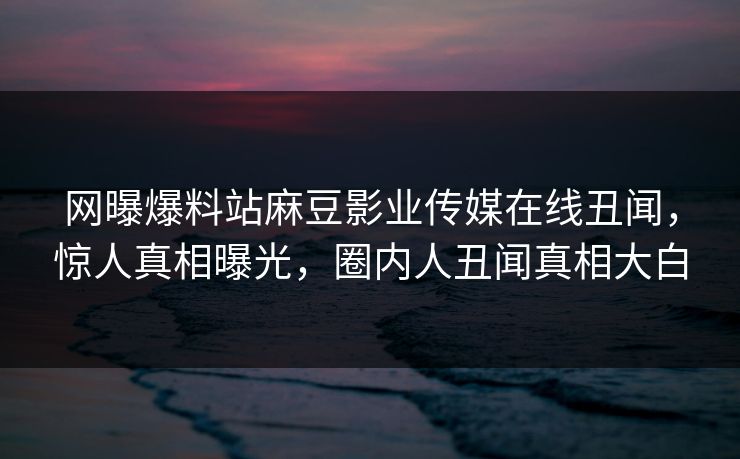网曝爆料站麻豆影业传媒在线丑闻，惊人真相曝光，圈内人丑闻真相大白