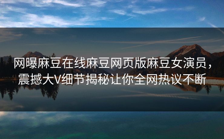 网曝麻豆在线麻豆网页版麻豆女演员，震撼大V细节揭秘让你全网热议不断
