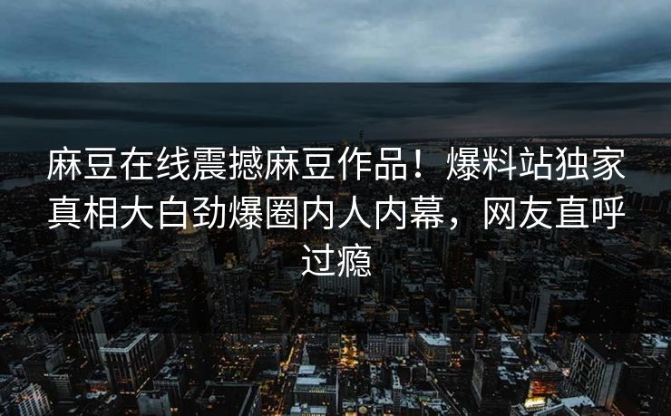 麻豆在线震撼麻豆作品！爆料站独家真相大白劲爆圈内人内幕，网友直呼过瘾