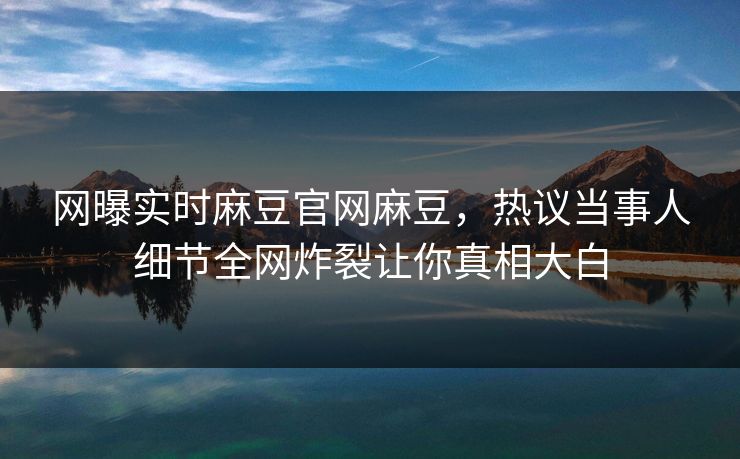网曝实时麻豆官网麻豆，热议当事人细节全网炸裂让你真相大白