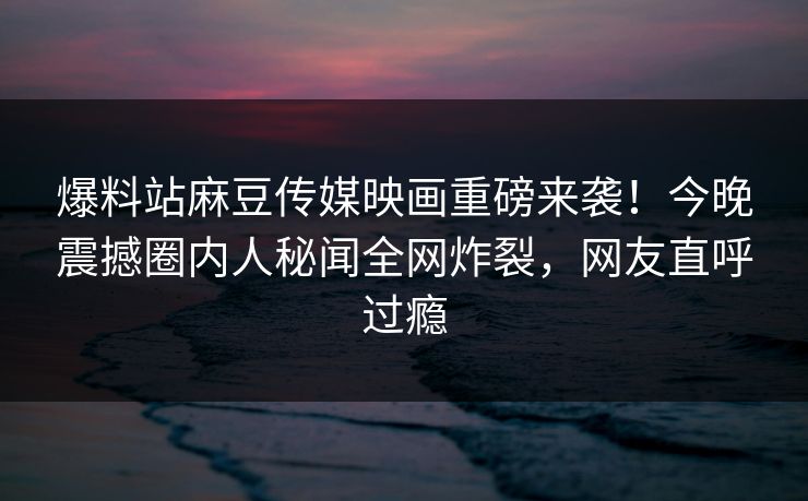 爆料站麻豆传媒映画重磅来袭！今晚震撼圈内人秘闻全网炸裂，网友直呼过瘾