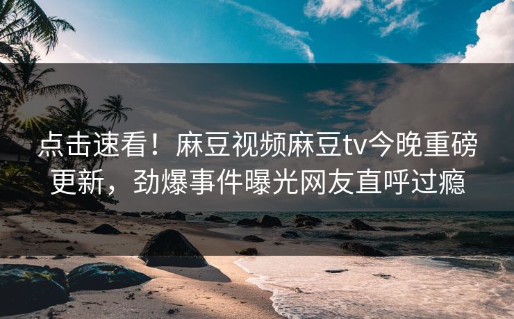 点击速看！麻豆视频麻豆tv今晚重磅更新，劲爆事件曝光网友直呼过瘾