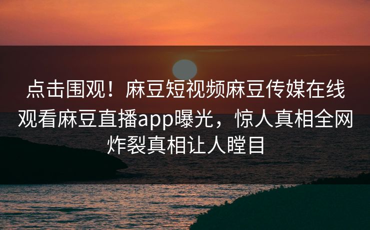 点击围观！麻豆短视频麻豆传媒在线观看麻豆直播app曝光，惊人真相全网炸裂真相让人瞠目