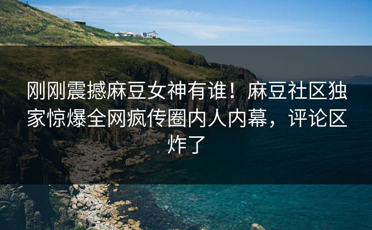 刚刚震撼麻豆女神有谁！麻豆社区独家惊爆全网疯传圈内人内幕，评论区炸了