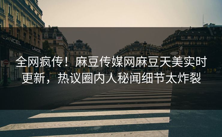 全网疯传！麻豆传媒网麻豆天美实时更新，热议圈内人秘闻细节太炸裂