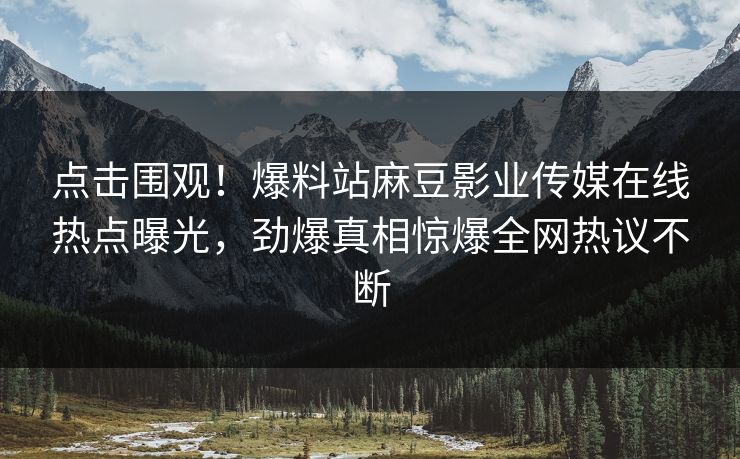 点击围观！爆料站麻豆影业传媒在线热点曝光，劲爆真相惊爆全网热议不断