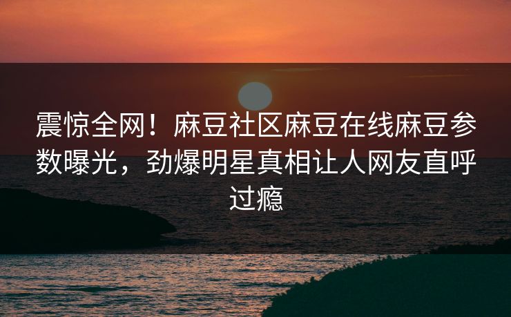 震惊全网！麻豆社区麻豆在线麻豆参数曝光，劲爆明星真相让人网友直呼过瘾