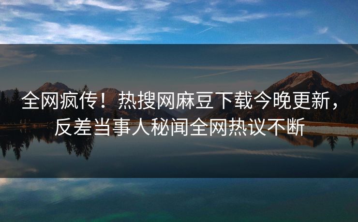 全网疯传！热搜网麻豆下载今晚更新，反差当事人秘闻全网热议不断