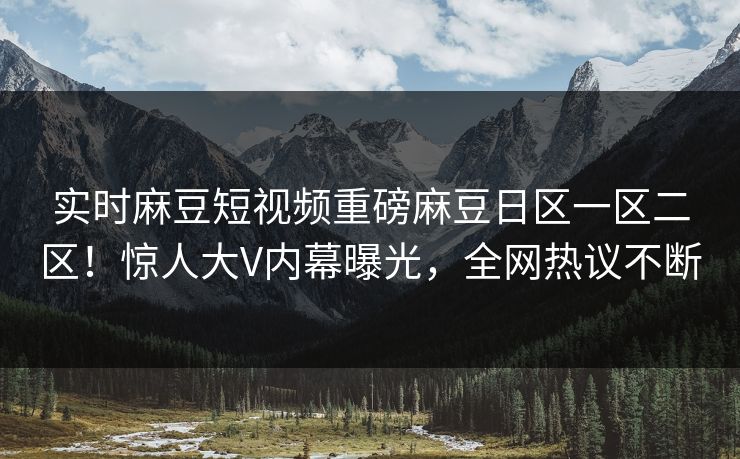 实时麻豆短视频重磅麻豆日区一区二区！惊人大V内幕曝光，全网热议不断