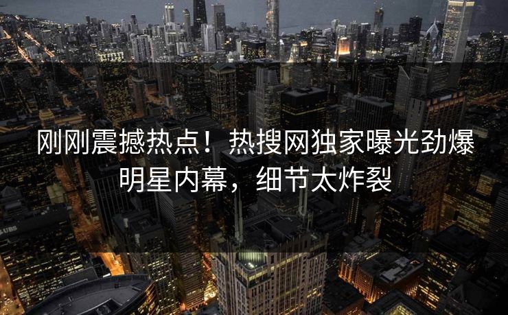 刚刚震撼热点！热搜网独家曝光劲爆明星内幕，细节太炸裂