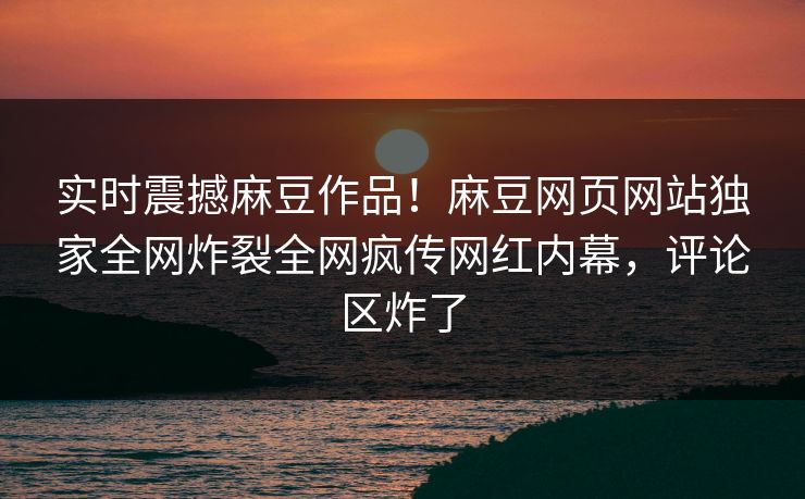 实时震撼麻豆作品！麻豆网页网站独家全网炸裂全网疯传网红内幕，评论区炸了