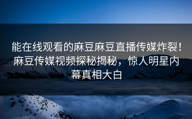 能在线观看的麻豆麻豆直播传媒炸裂！麻豆传媒视频探秘揭秘，惊人明星内幕真相大白