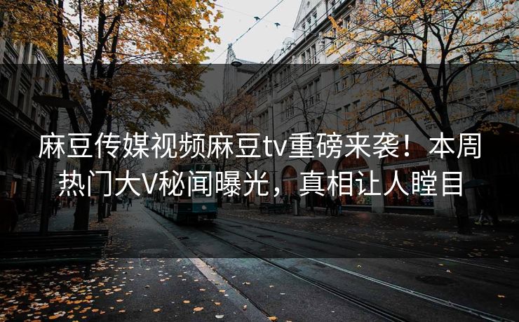 麻豆传媒视频麻豆tv重磅来袭！本周热门大V秘闻曝光，真相让人瞠目