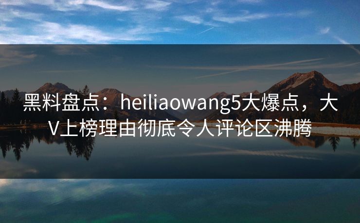 黑料盘点：heiliaowang5大爆点，大V上榜理由彻底令人评论区沸腾