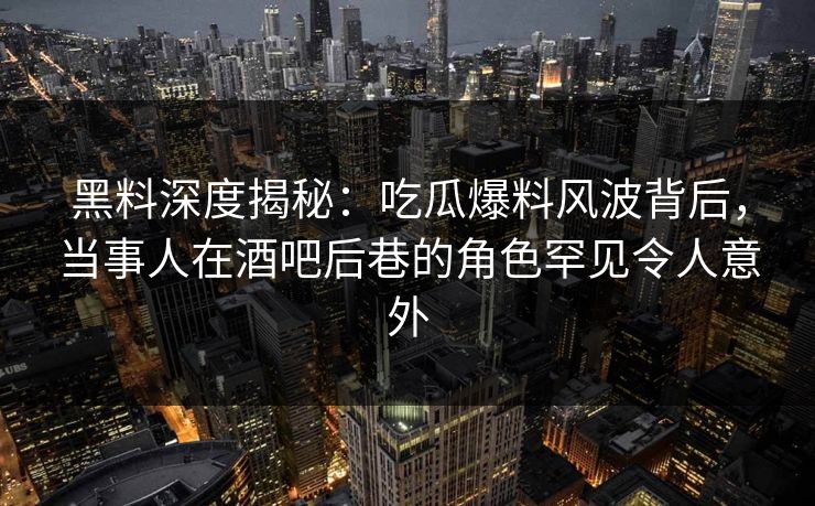 黑料深度揭秘：吃瓜爆料风波背后，当事人在酒吧后巷的角色罕见令人意外