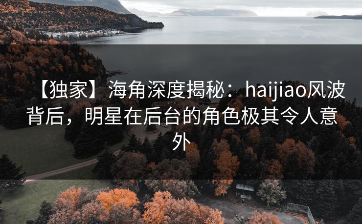 【独家】海角深度揭秘：haijiao风波背后，明星在后台的角色极其令人意外