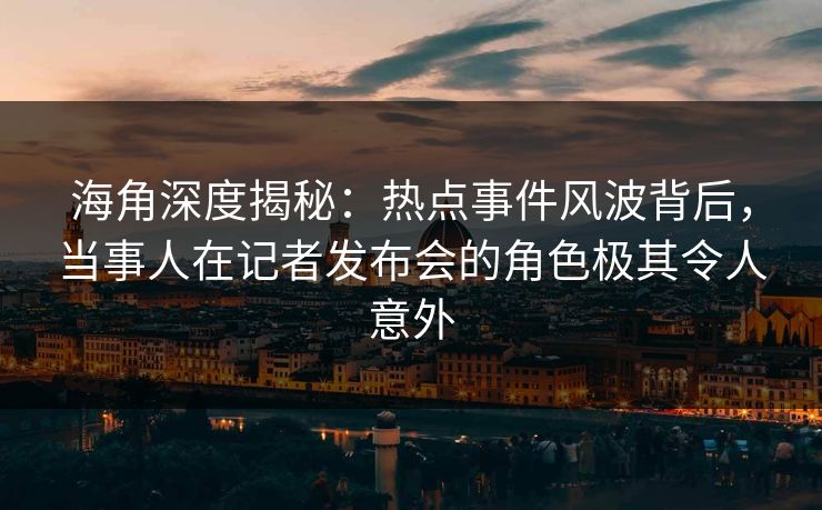 海角深度揭秘：热点事件风波背后，当事人在记者发布会的角色极其令人意外