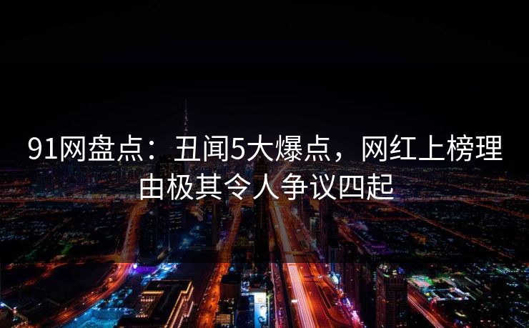 91网盘点：丑闻5大爆点，网红上榜理由极其令人争议四起
