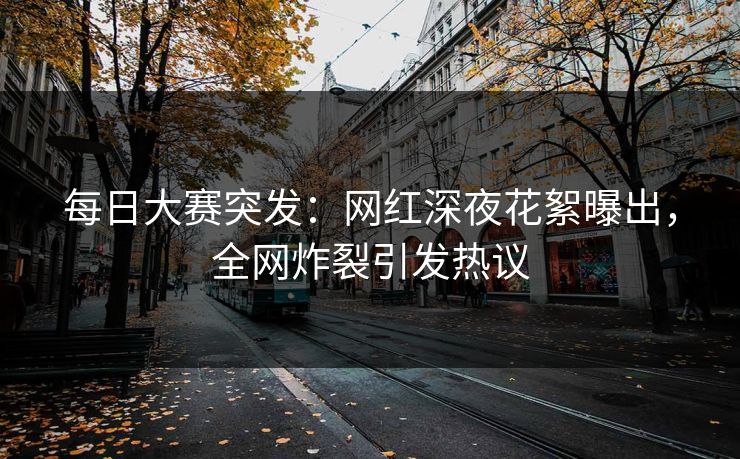 每日大赛突发：网红深夜花絮曝出，全网炸裂引发热议