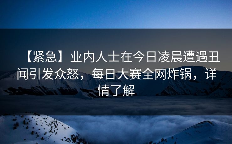 【紧急】业内人士在今日凌晨遭遇丑闻引发众怒，每日大赛全网炸锅，详情了解