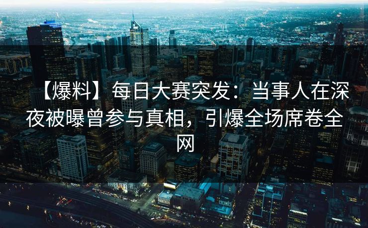 【爆料】每日大赛突发：当事人在深夜被曝曾参与真相，引爆全场席卷全网