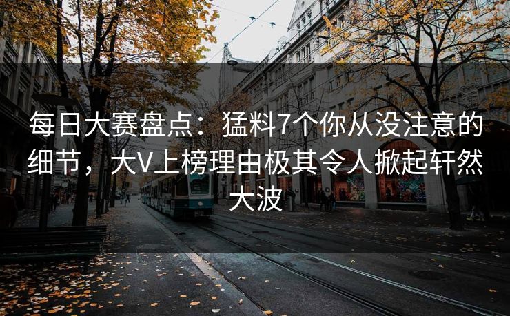 每日大赛盘点：猛料7个你从没注意的细节，大V上榜理由极其令人掀起轩然大波