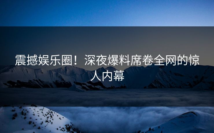 震撼娱乐圈！深夜爆料席卷全网的惊人内幕