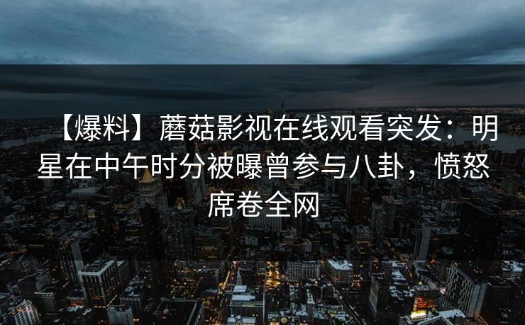 【爆料】蘑菇影视在线观看突发：明星在中午时分被曝曾参与八卦，愤怒席卷全网