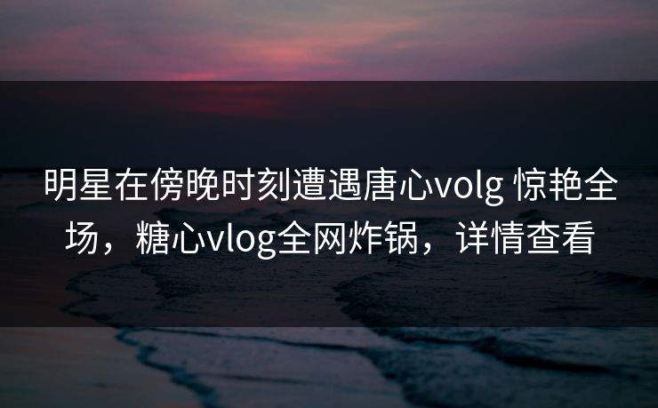 明星在傍晚时刻遭遇唐心volg 惊艳全场,糖心vlog全网炸锅,详情查看 明星在傍晚时刻遭遇唐心volg 惊艳全场,糖心vlog全网炸锅,详情查看