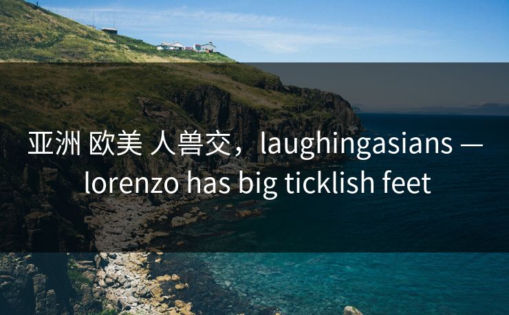 亚洲 欧美 人兽交，laughingasians — lorenzo has big ticklish feet