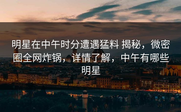 明星在中午时分遭遇猛料 揭秘，微密圈全网炸锅，详情了解，中午有哪些明星