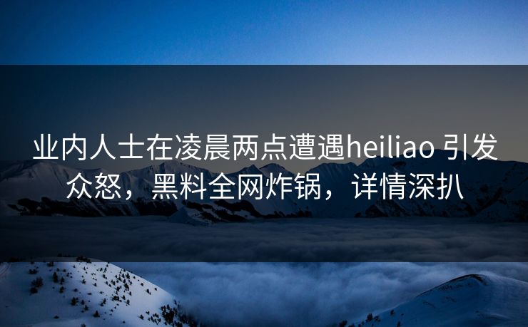 业内人士在凌晨两点遭遇heiliao 引发众怒，黑料全网炸锅，详情深扒