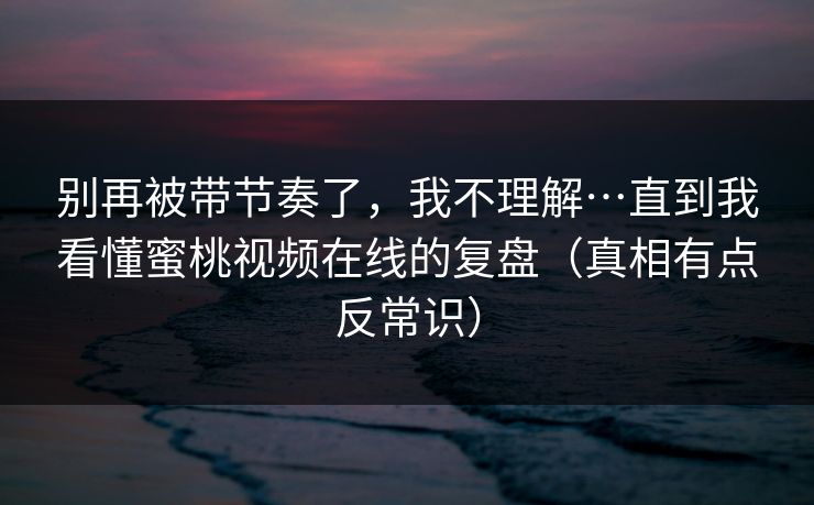 别再被带节奏了,我不理解…直到我看懂蜜桃视频在线的复盘(真相有点反常识) 别再被带节奏了,我不理解…直到我看懂蜜桃视频在线的复盘(真相有点反常识)