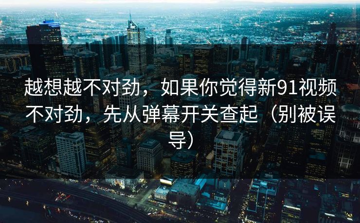 越想越不对劲，如果你觉得新91视频不对劲，先从弹幕开关查起（别被误导）