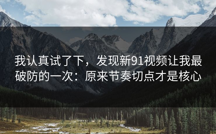 我认真试了下，发现新91视频让我最破防的一次：原来节奏切点才是核心