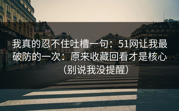 我真的忍不住吐槽一句:51网让我最破防的一次:原来收藏回看才是核心(别说我没提醒) 我真的忍不住吐槽一句:51网让我最破防的一次:原来收藏回看才是核心(别说我没提醒)