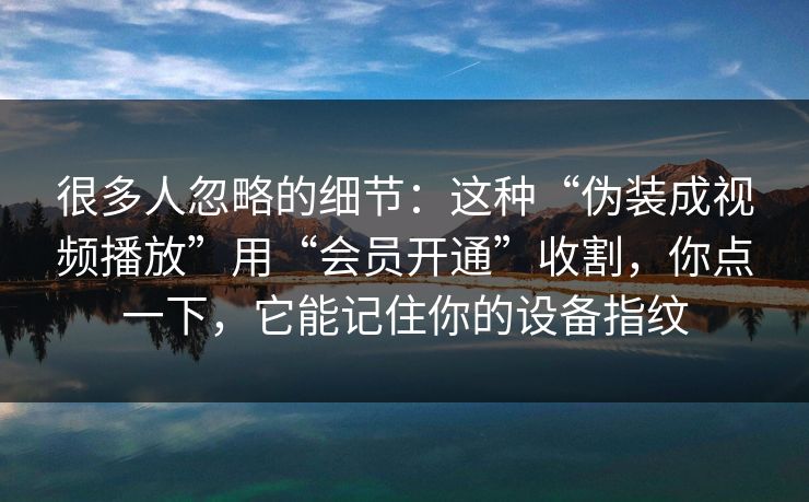 很多人忽略的细节：这种“伪装成视频播放”用“会员开通”收割，你点一下，它能记住你的设备指纹