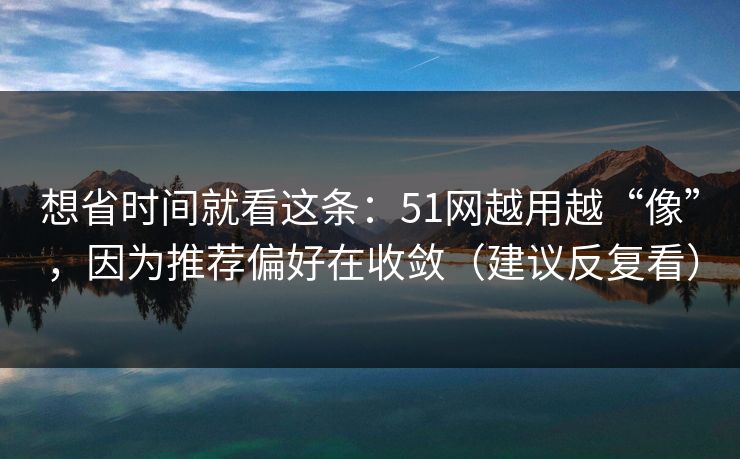 想省时间就看这条：51网越用越“像”，因为推荐偏好在收敛（建议反复看）