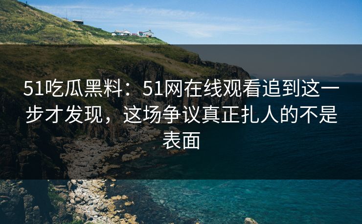 51吃瓜黑料：51网在线观看追到这一步才发现，这场争议真正扎人的不是表面